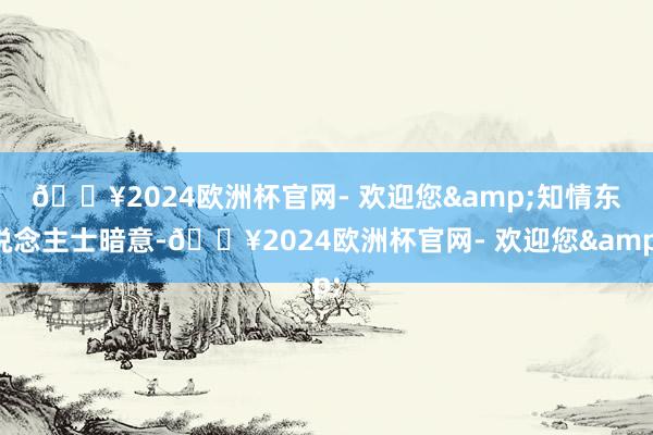 🔥2024欧洲杯官网- 欢迎您&　　知情东说念主士暗意-🔥2024欧洲杯官网- 欢迎您&