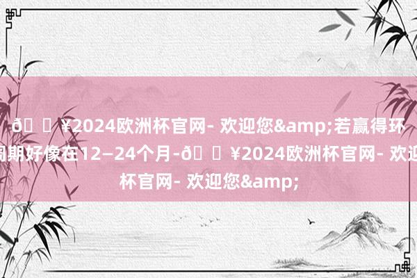 🔥2024欧洲杯官网- 欢迎您&若赢得环评后拓荒周期好像在12—24个月-🔥2024欧洲杯官网- 欢迎您&