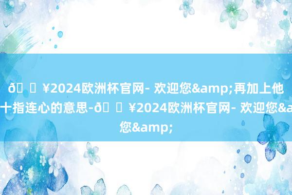 🔥2024欧洲杯官网- 欢迎您&再加上他深知十指连心的意思-🔥2024欧洲杯官网- 欢迎您&