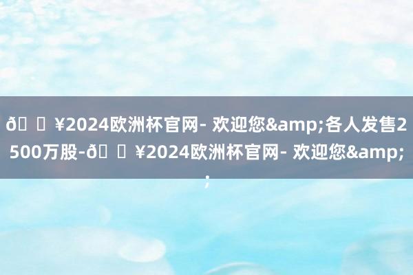 🔥2024欧洲杯官网- 欢迎您&各人发售2500万股-🔥2024欧洲杯官网- 欢迎您&