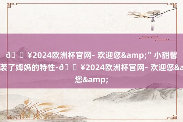 🔥2024欧洲杯官网- 欢迎您&”小甜馨也承袭了姆妈的特性-🔥2024欧洲杯官网- 欢迎您&