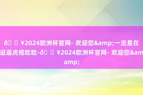 🔥2024欧洲杯官网- 欢迎您&一定是在不迢遥虎视眈眈-🔥2024欧洲杯官网- 欢迎您&