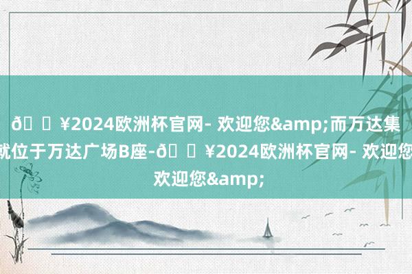 🔥2024欧洲杯官网- 欢迎您&而万达集团总部就位于万达广场B座-🔥2024欧洲杯官网- 欢迎您&