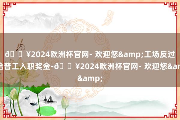 🔥2024欧洲杯官网- 欢迎您&工场反过来给普工入职奖金-🔥2024欧洲杯官网- 欢迎您&