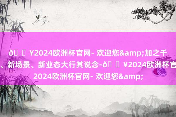 🔥2024欧洲杯官网- 欢迎您&加之千里浸式文旅新址品、新场景、新业态大行其说念-🔥2024欧洲杯官网- 欢迎您&