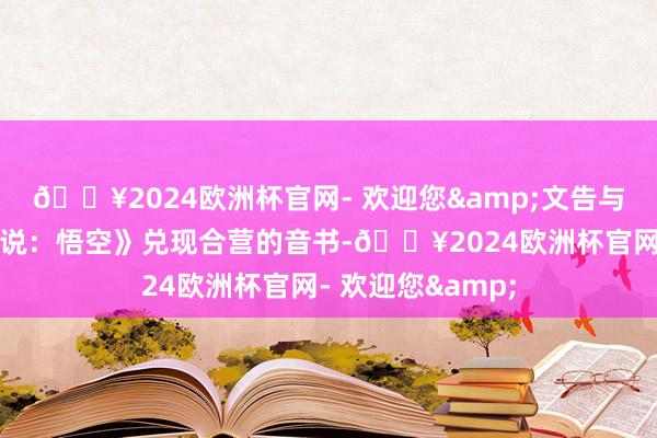 🔥2024欧洲杯官网- 欢迎您&文告与热点游戏《黑据说：悟空》兑现合营的音书-🔥2024欧洲杯官网- 欢迎您&