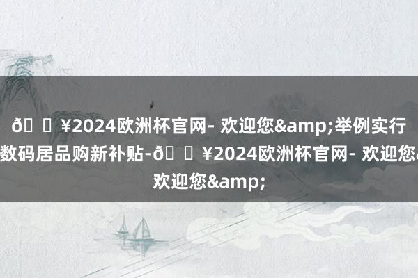 🔥2024欧洲杯官网- 欢迎您&举例实行手机等数码居品购新补贴-🔥2024欧洲杯官网- 欢迎您&