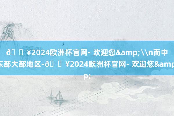 🔥2024欧洲杯官网- 欢迎您&\n而中东部大部地区-🔥2024欧洲杯官网- 欢迎您&