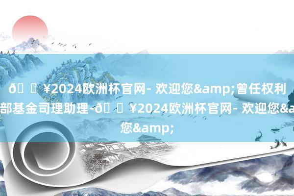 🔥2024欧洲杯官网- 欢迎您&曾任权利议论部基金司理助理-🔥2024欧洲杯官网- 欢迎您&