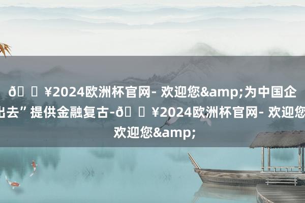 🔥2024欧洲杯官网- 欢迎您&为中国企业“走出去”提供金融复古-🔥2024欧洲杯官网- 欢迎您&