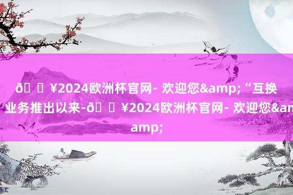 🔥2024欧洲杯官网- 欢迎您&　　“互换通”业务推出以来-🔥2024欧洲杯官网- 欢迎您&