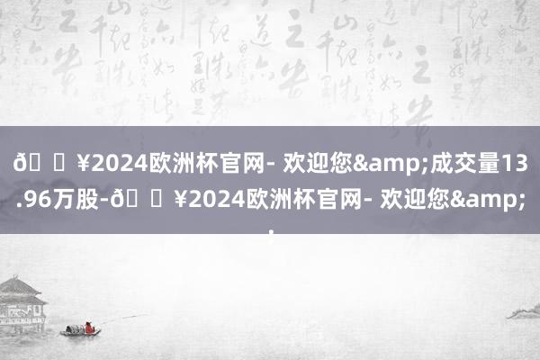 🔥2024欧洲杯官网- 欢迎您&成交量13.96万股-🔥2024欧洲杯官网- 欢迎您&