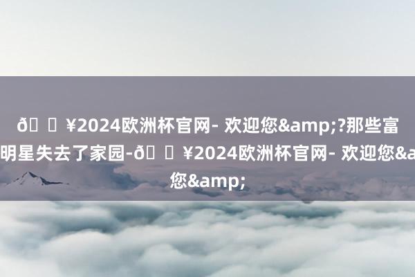 🔥2024欧洲杯官网- 欢迎您&?那些富豪、明星失去了家园-🔥2024欧洲杯官网- 欢迎您&