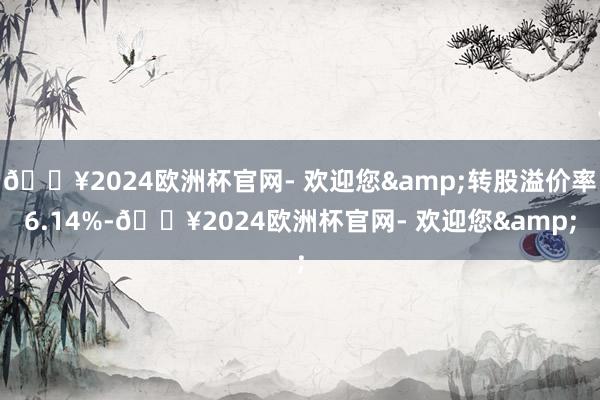 🔥2024欧洲杯官网- 欢迎您&转股溢价率6.14%-🔥2024欧洲杯官网- 欢迎您&