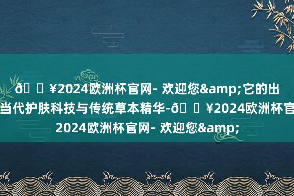 🔥2024欧洲杯官网- 欢迎您&它的出色之处在于麇集了当代护肤科技与传统草本精华-🔥2024欧洲杯官网- 欢迎您&