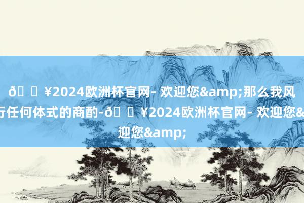 🔥2024欧洲杯官网- 欢迎您&那么我风光进行任何体式的商酌-🔥2024欧洲杯官网- 欢迎您&