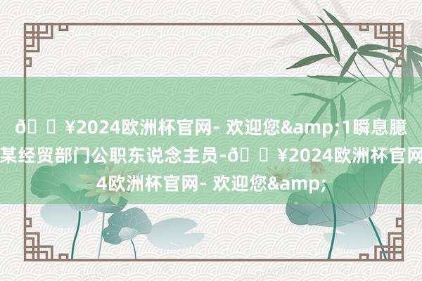 🔥2024欧洲杯官网- 欢迎您&1瞬息臆度的素交小陈是某经贸部门公职东说念主员-🔥2024欧洲杯官网- 欢迎您&