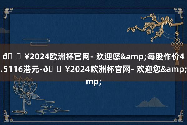 🔥2024欧洲杯官网- 欢迎您&每股作价4.5116港元-🔥2024欧洲杯官网- 欢迎您&